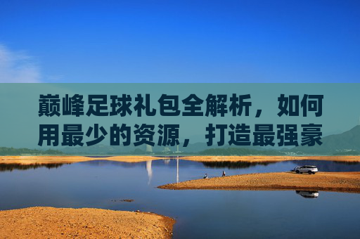 巅峰足球礼包全解析，如何用最少的资源，打造最强豪门阵容？