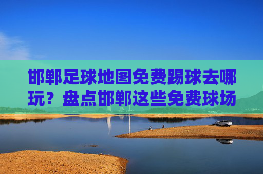 邯郸足球地图免费踢球去哪玩?盘点邯郸这些免费球场与周末赛事!