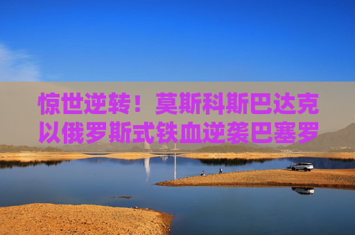 惊世逆转！莫斯科斯巴达克以俄罗斯式铁血逆袭巴塞罗那，谱写欧冠史诗