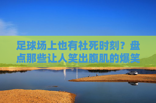 足球场上也有社死时刻？盘点那些让人笑出腹肌的爆笑足球GIF