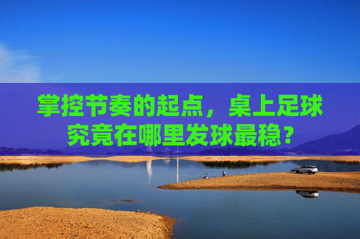 掌控节奏的起点,桌上足球究竟在哪里发球最稳?