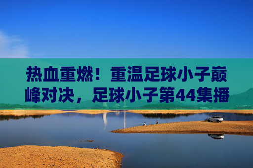 热血重燃！重温足球小子巅峰对决，足球小子第44集播放指南