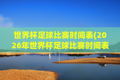 世界杯足球比赛时间表(2026年世界杯足球比赛时间表)