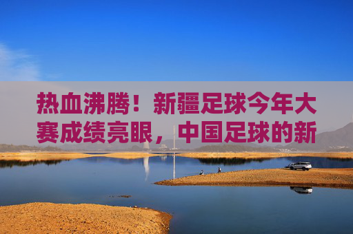 热血沸腾！新疆足球今年大赛成绩亮眼，中国足球的新疆力量正崛起