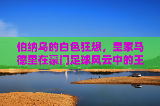 伯纳乌的白色狂想,皇家马德里在豪门足球风云中的王朝霸业