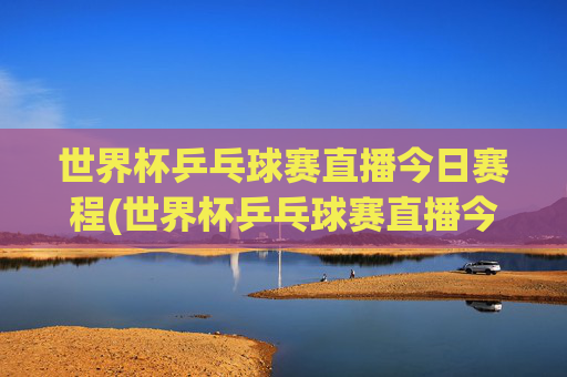 世界杯乒乓球赛直播今日赛程(世界杯乒乓球赛直播今日赛程表)
