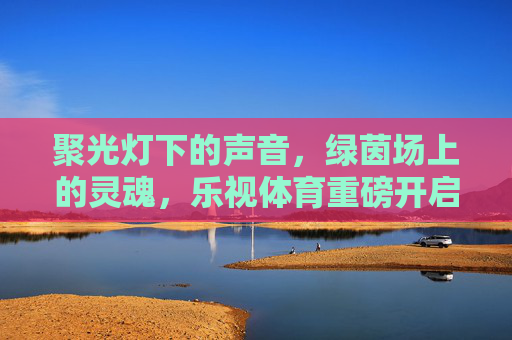 聚光灯下的声音，绿茵场上的灵魂，乐视体育重磅开启足球解说员全球招募计划