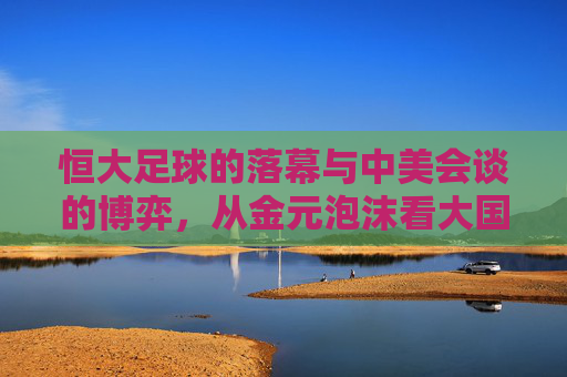 恒大足球的落幕与中美会谈的博弈，从金元泡沫看大国竞争的启示