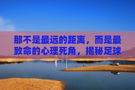 那不是最远的距离,而是最致命的心理死角,揭秘足球场上最难罚的点球