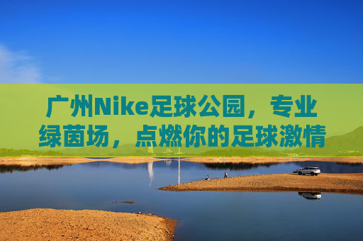 广州Nike足球公园，专业绿茵场，点燃你的足球激情