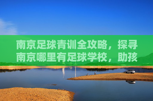 南京足球青训全攻略，探寻南京哪里有足球学校，助孩子圆梦绿茵场