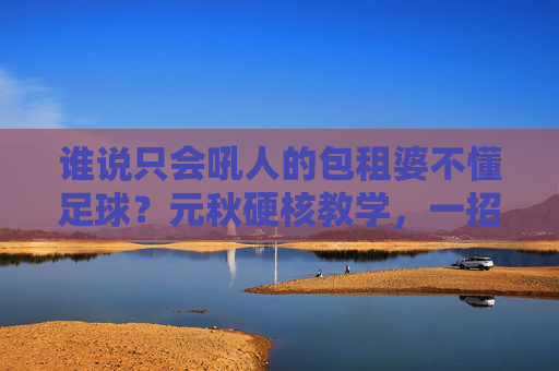 谁说只会吼人的包租婆不懂足球？元秋硬核教学，一招狮子吼定乾坤！