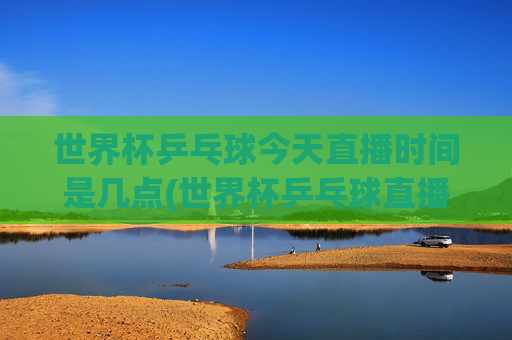 世界杯乒乓球今天直播时间是几点(世界杯乒乓球直播)
