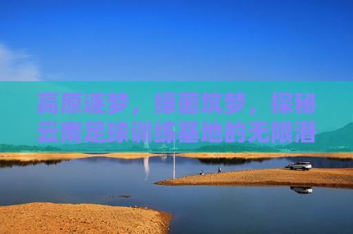 高原逐梦，绿茵筑梦，探秘云南足球训练基地的无限潜能