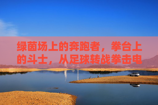 绿茵场上的奔跑者,拳台上的斗士,从足球转战拳击电影的银幕蜕变