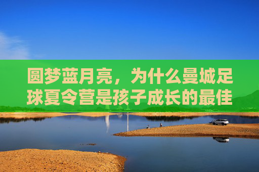 圆梦蓝月亮，为什么曼城足球夏令营是孩子成长的最佳舞台？