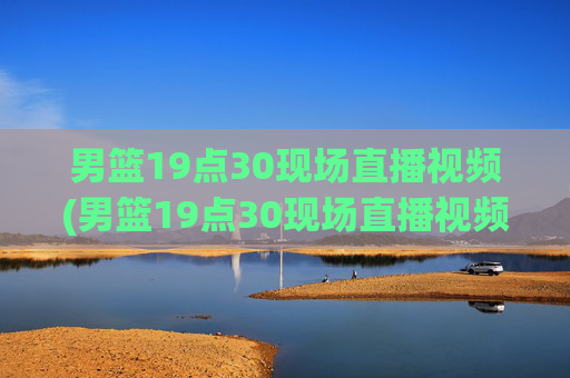 男篮19点30现场直播视频(男篮19点30现场直播视频广东对山西)