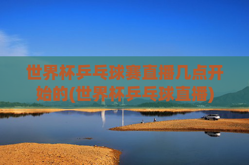 世界杯乒乓球赛直播几点开始的(世界杯乒乓球直播)
