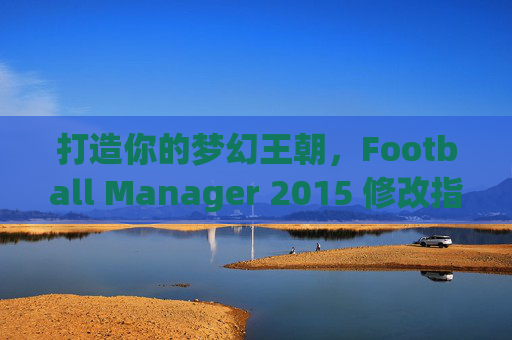 打造你的梦幻王朝，Football Manager 2015 修改指南与乐趣探索
