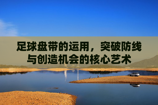 足球盘带的运用，突破防线与创造机会的核心艺术