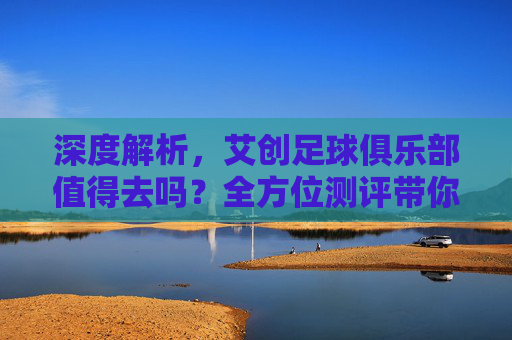 深度解析,艾创足球俱乐部值得去吗?全方位测评带你了解
