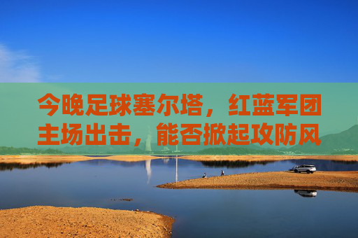 今晚足球塞尔塔，红蓝军团主场出击，能否掀起攻防风暴？