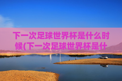 下一次足球世界杯是什么时候(下一次足球世界杯是什么时候开始)