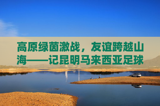 高原绿茵激战，友谊跨越山海——记昆明马来西亚足球友谊赛