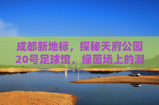 成都新地标,探秘天府公园20号足球馆,绿茵场上的潮流主场
