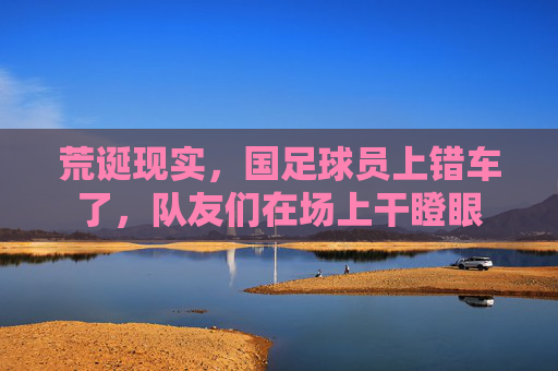 荒诞现实，国足球员上错车了，队友们在场上干瞪眼