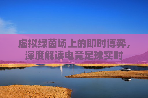 虚拟绿茵场上的即时博弈，深度解读电竞足球实时