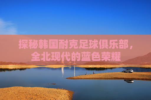 探秘韩国耐克足球俱乐部，全北现代的蓝色荣耀