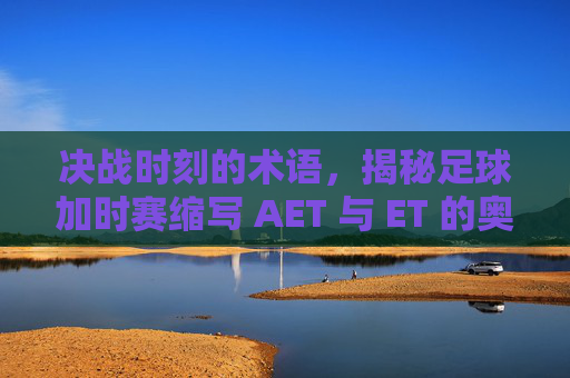 决战时刻的术语，揭秘足球加时赛缩写 AET 与 ET 的奥秘
