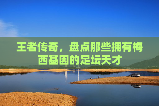王者传奇，盘点那些拥有梅西基因的足坛天才