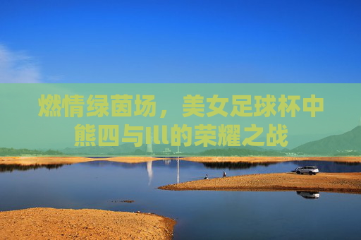燃情绿茵场,美女足球杯中熊四与Ill的荣耀之战