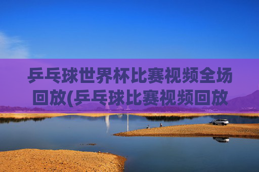 乒乓球世界杯比赛视频全场回放(乒乓球比赛视频回放)
