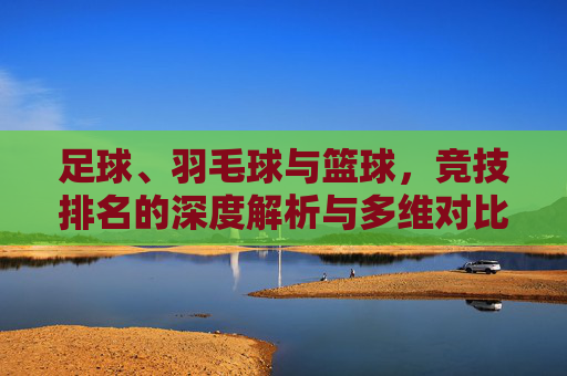 足球、羽毛球与篮球，竞技排名的深度解析与多维对比