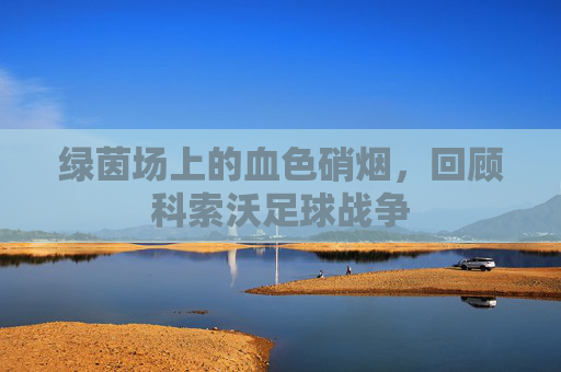 绿茵场上的血色硝烟，回顾科索沃足球战争