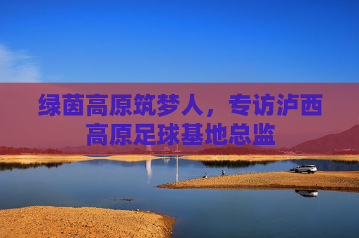 绿茵高原筑梦人，专访泸西高原足球基地总监