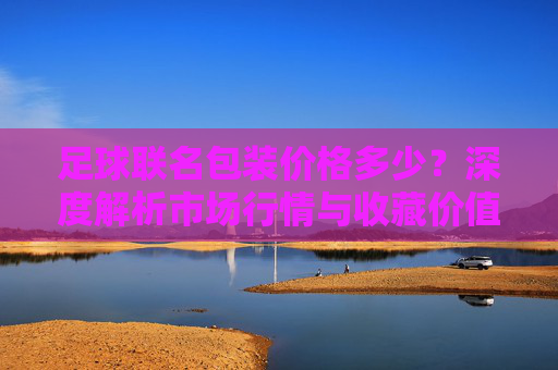足球联名包装价格多少?深度解析市场行情与收藏价值