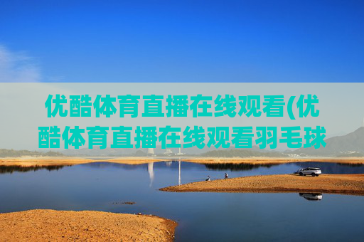 优酷体育直播在线观看(优酷体育直播在线观看羽毛球)