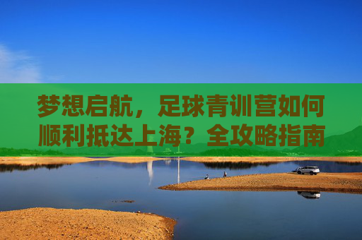 梦想启航，足球青训营如何顺利抵达上海？全攻略指南