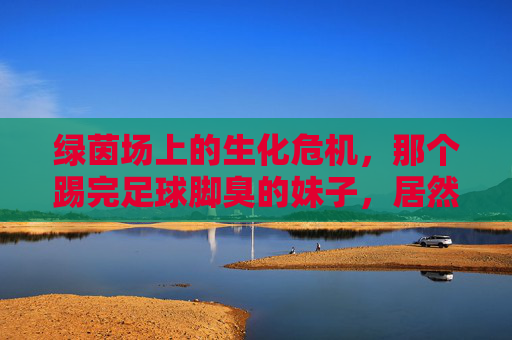 绿茵场上的生化危机，那个踢完足球脚臭的妹子，居然有点可爱？