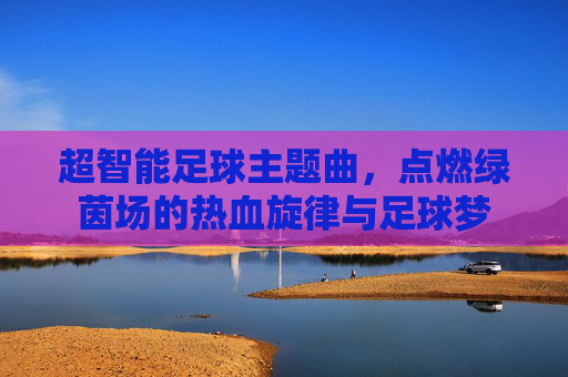 超智能足球主题曲,点燃绿茵场的热血旋律与足球梦