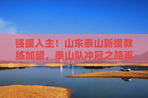 强援入主!山东泰山新援教练加盟,泰山队冲冠之路再添猛将