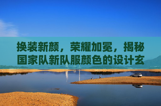 换装新颜，荣耀加冕，揭秘国家队新队服颜色的设计玄机与球迷期待