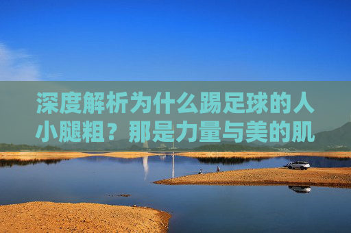 深度解析为什么踢足球的人小腿粗？那是力量与美的肌肉记忆