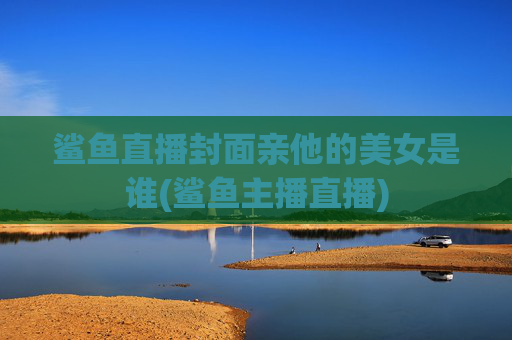 鲨鱼直播封面亲他的美女是谁(鲨鱼主播直播)