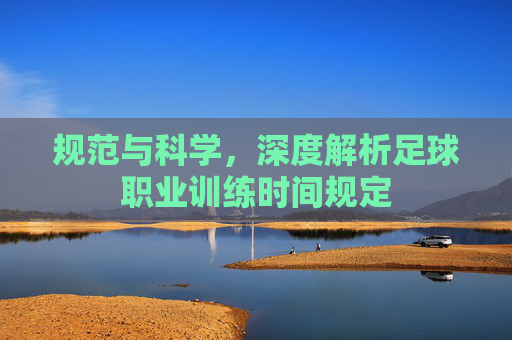 规范与科学,深度解析足球职业训练时间规定