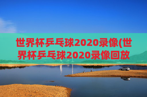 世界杯乒乓球2020录像(世界杯乒乓球2020录像回放)